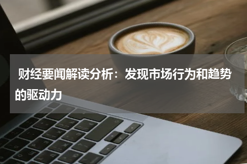  财经要闻解读分析：发现市场行为和趋势的驱动力