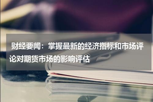  财经要闻：掌握最新的经济指标和市场评论对期货市场的影响评估