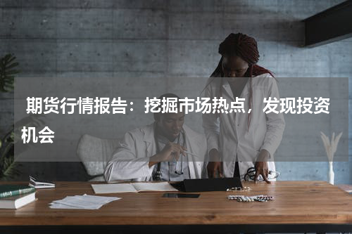  期货行情报告：挖掘市场热点，发现投资机会