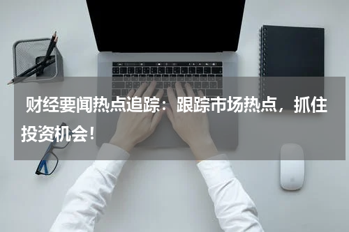  财经要闻热点追踪：跟踪市场热点，抓住投资机会！
