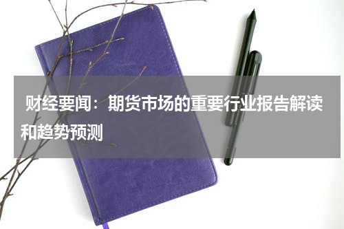  财经要闻：期货市场的重要行业报告解读和趋势预测