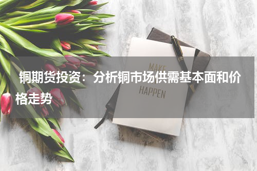  铜期货投资：分析铜市场供需基本面和价格走势