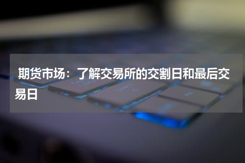  期货市场：了解交易所的交割日和最后交易日