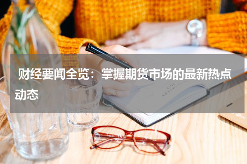  财经要闻全览：掌握期货市场的最新热点动态