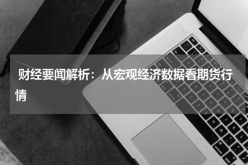  财经要闻解析：从宏观经济数据看期货行情