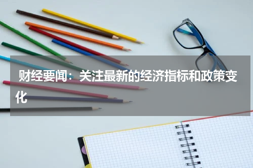  财经要闻：关注最新的经济指标和政策变化