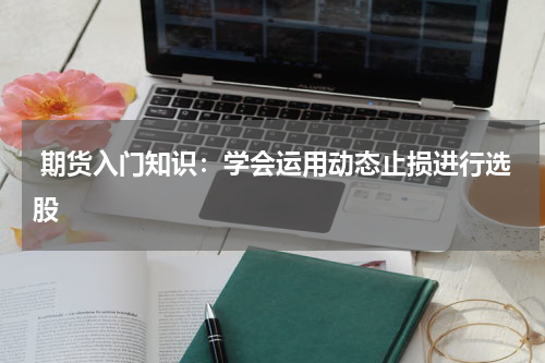  期货入门知识：学会运用动态止损进行选股
