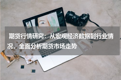  期货行情研究：从宏观经济数据到行业情况，全面分析期货市场走势
