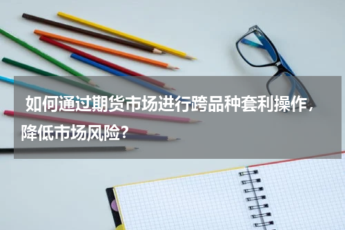 如何通过期货市场进行跨品种套利操作，降低市场风险？