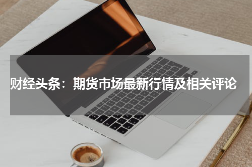  财经头条：期货市场最新行情及相关评论