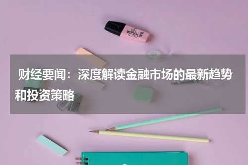  财经要闻：深度解读金融市场的最新趋势和投资策略