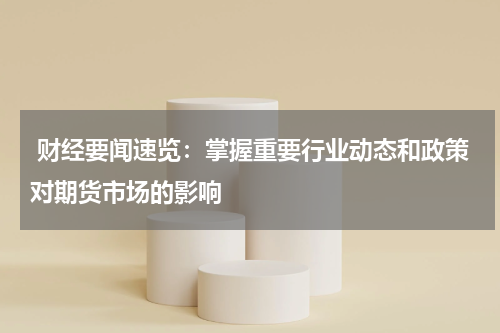  财经要闻速览：掌握重要行业动态和政策对期货市场的影响