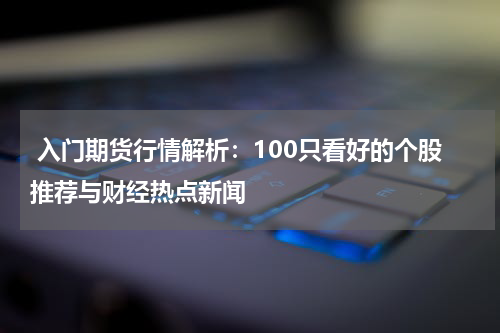  入门期货行情解析：100只看好的个股推荐与财经热点新闻