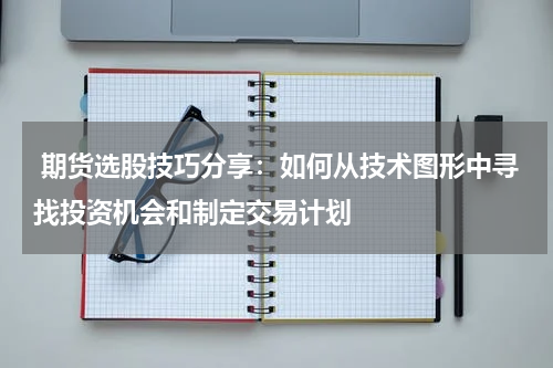  期货选股技巧分享：如何从技术图形中寻找投资机会和制定交易计划