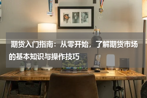  期货入门指南：从零开始，了解期货市场的基本知识与操作技巧