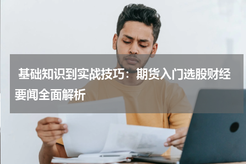  基础知识到实战技巧：期货入门选股财经要闻全面解析