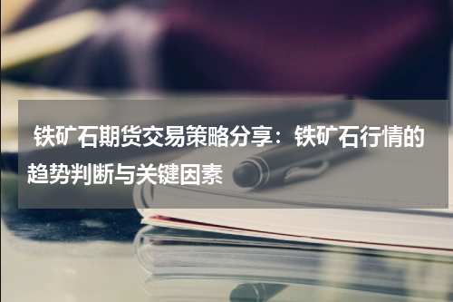  铁矿石期货交易策略分享：铁矿石行情的趋势判断与关键因素