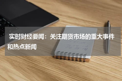  实时财经要闻：关注期货市场的重大事件和热点新闻
