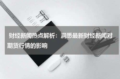  财经新闻热点解析：洞悉最新财经新闻对期货行情的影响