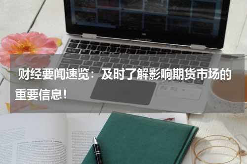  财经要闻速览：及时了解影响期货市场的重要信息！