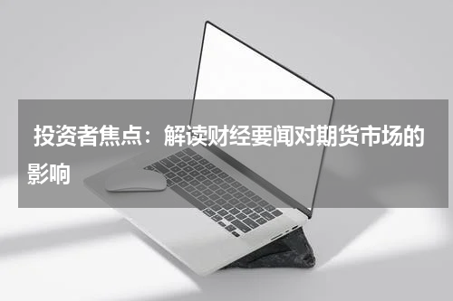 投资者焦点：解读财经要闻对期货市场的影响