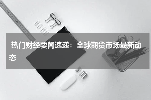  热门财经要闻速递：全球期货市场最新动态