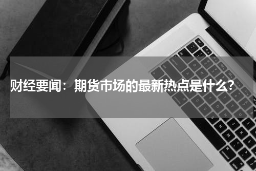  财经要闻：期货市场的最新热点是什么？