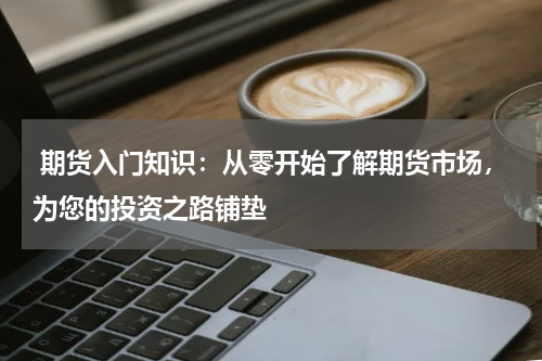  期货入门知识：从零开始了解期货市场，为您的投资之路铺垫