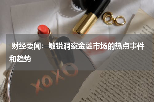  财经要闻：敏锐洞察金融市场的热点事件和趋势
