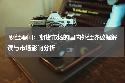  财经要闻：期货市场的国内外经济数据解读与市场影响分析