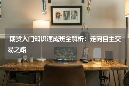  期货入门知识速成班全解析：走向自主交易之路