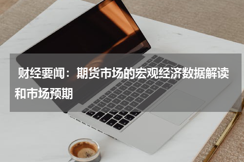  财经要闻：期货市场的宏观经济数据解读和市场预期