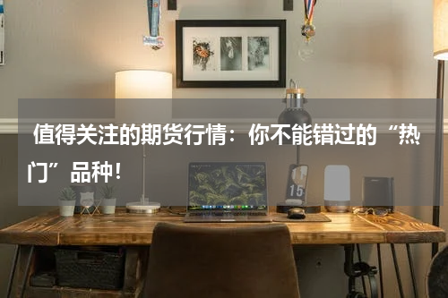  值得关注的期货行情：你不能错过的“热门”品种！