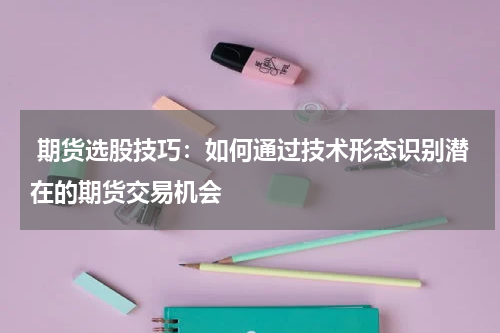  期货选股技巧：如何通过技术形态识别潜在的期货交易机会