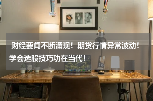  财经要闻不断涌现！期货行情异常波动！学会选股技巧功在当代！