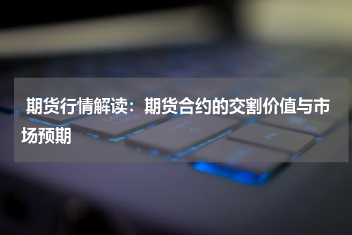  期货行情解读：期货合约的交割价值与市场预期