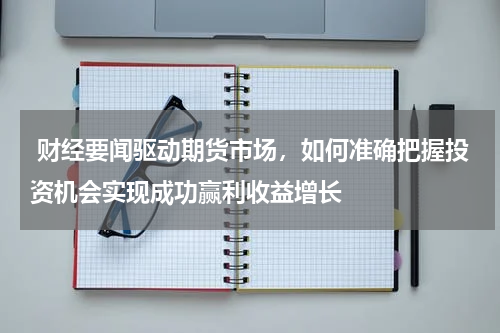  财经要闻驱动期货市场，如何准确把握投资机会实现成功赢利收益增长