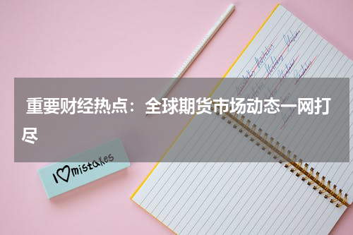  重要财经热点：全球期货市场动态一网打尽