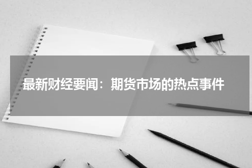  最新财经要闻：期货市场的热点事件