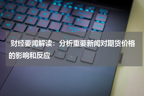  财经要闻解读：分析重要新闻对期货价格的影响和反应