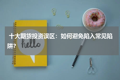  十大期货投资误区：如何避免陷入常见陷阱？