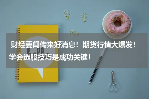  财经要闻传来好消息！期货行情大爆发！学会选股技巧是成功关键！