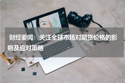  财经要闻：关注全球市场对期货价格的影响及应对策略