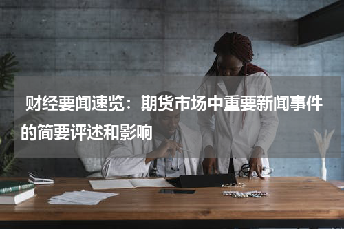  财经要闻速览：期货市场中重要新闻事件的简要评述和影响