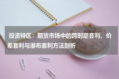  投资特区：期货市场中的跨时期套利、价差套利与瀑布套利方法剖析