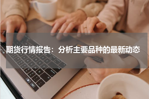  期货行情报告：分析主要品种的最新动态