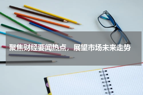  聚焦财经要闻热点，展望市场未来走势