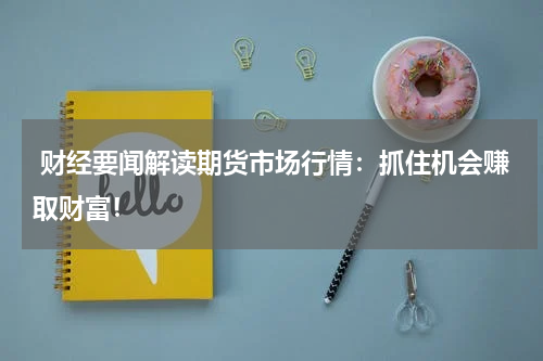  财经要闻解读期货市场行情：抓住机会赚取财富！
