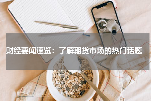  财经要闻速览：了解期货市场的热门话题