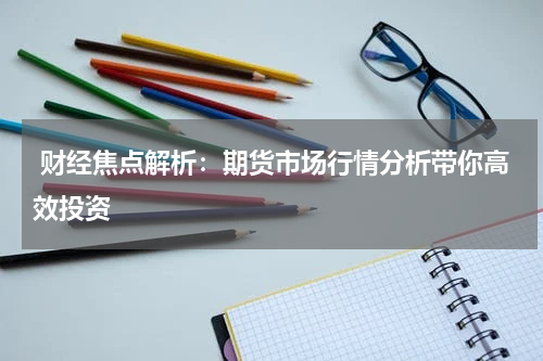  财经焦点解析：期货市场行情分析带你高效投资